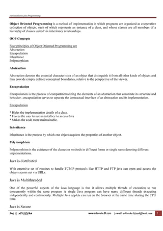 Introduction to Java Programming
Prof. K. ADISESHA
Prof. K. ADISESHA
Prof. K. ADISESHA
Prof. K. ADISESHA www.adisesha.9f.com | email: adisesha1@rediffmail.com 2
Object Oriented Programming is a method of implementation in which programs are organized as cooperative
collection of objects, each of which represents an instance of a class, and whose classes are all members of a
hierarchy of classes united via inheritance relationships.
OOP Concepts
Four principles of Object Oriented Programming are
Abstraction
Encapsulation
Inheritance
Polymorphism
Abstraction
Abstraction denotes the essential characteristics of an object that distinguish it from all other kinds of objects and
thus provide crisply defined conceptual boundaries, relative to the perspective of the viewer.
Encapsulation
Encapsulation is the process of compartmentalizing the elements of an abstraction that constitute its structure and
behavior ; encapsulation serves to separate the contractual interface of an abstraction and its implementation.
Encapsulation
* Hides the implementation details of a class.
* Forces the user to use an interface to access data
* Makes the code more maintainable.
Inheritance
Inheritance is the process by which one object acquires the properties of another object.
Polymorphism
Polymorphism is the existence of the classes or methods in different forms or single name denoting different
implementations.
Java is distributed
With extensive set of routines to handle TCP/IP protocols like HTTP and FTP java can open and access the
objects across net via URLs.
Java is Multithreaded
One of the powerful aspects of the Java language is that it allows multiple threads of execution to run
concurrently within the same program A single Java program can have many different threads executing
independently and continuously. Multiple Java applets can run on the browser at the same time sharing the CPU
time.
Java is Secure
 
