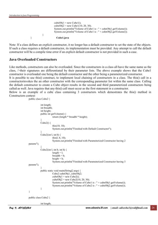 Introduction to Java Programming
Prof. K. ADISESHA
Prof. K. ADISESHA
Prof. K. ADISESHA
Prof. K. ADISESHA www.adisesha.9f.com | email: adisesha1@rediffmail.com 26
cubeObj1 = new Cube1();
cubeObj2 = new Cube1(10, 20, 30);
System.out.println("Volume of Cube1 is : " + cubeObj1.getVolume());
System.out.println("Volume of Cube1 is : " + cubeObj2.getVolume());
}
} Cube1.java
Note: If a class defines an explicit constructor, it no longer has a default constructor to set the state of the objects.
If such a class requires a default constructor, its implementation must be provided. Any attempt to call the default
constructor will be a compile time error if an explicit default constructor is not provided in such a case.
Java Overloaded Constructors
Like methods, constructors can also be overloaded. Since the constructors in a class all have the same name as the
class, />their signatures are differentiated by their parameter lists. The above example shows that the Cube1
constructor is overloaded one being the default constructor and the other being a parameterized constructor.
It is possible to use this() construct, to implement local chaining of constructors in a class. The this() call in a
constructorinvokes the an other constructor with the corresponding parameter list within the same class. Calling
the default constructor to create a Cube object results in the second and third parameterized constructors being
called as well. Java requires that any this() call must occur as the first statement in a constructor.
Below is an example of a cube class containing 3 constructors which demostrates the this() method in
Constructors context
public class Cube2 {
int length;
int breadth;
int height;
public int getVolume() {
return (length * breadth * height);
}
Cube2() {
this(10, 10);
System.out.println("Finished with Default Constructor");
}
Cube2(int l, int b) {
this(l, b, 10);
System.out.println("Finished with Parameterized Constructor having 2
params");
}
Cube2(int l, int b, int h) {
length = l;
breadth = b;
height = h;
System.out.println("Finished with Parameterized Constructor having 3
params");
}
public static void main(String[] args) {
Cube2 cubeObj1, cubeObj2;
cubeObj1 = new Cube2();
cubeObj2 = new Cube2(10, 20, 30);
System.out.println("Volume of Cube1 is : " + cubeObj1.getVolume());
System.out.println("Volume of Cube2 is : " + cubeObj2.getVolume());
}
}
public class Cube2 {
int length;
 