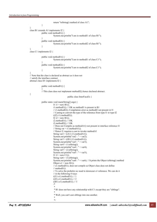 Introduction to Java Programming
Prof. K. ADISESHA
Prof. K. ADISESHA
Prof. K. ADISESHA
Prof. K. ADISESHA www.adisesha.9f.com | email: adisesha1@rediffmail.com 45
return "toString() method of class A1";
}
}
class B1 extends A1 implements I2 {
public void methodI1() {
System.out.println("I am in methodI1 of class B1");
}
public void methodI2() {
System.out.println("I am in methodI2 of class B1");
}
}
class C1 implements I2 {
public void methodI1() {
System.out.println("I am in methodI1 of class C1");
}
public void methodI2() {
System.out.println("I am in methodI2 of class C1");
}
}
// Note that the class is declared as abstract as it does not
// satisfy the interface contract
abstract class D1 implements I2 {
public void methodI1() {
}
// This class does not implement methodI2() hence declared abstract.
}
public class InterFaceEx {
public static void main(String[] args) {
I1 i1 = new B1();
i1.methodI1(); // OK as methodI1 is present in B1
// i1.methodI2(); Compilation error as methodI2 not present in I1
// Casting to convert the type of the reference from type I1 to type I2
((I2) i1).methodI2();
I2 i2 = new B1();
i2.methodI1(); // OK
i2.methodI2(); // OK
// Does not Compile as methodA1() not present in interface reference I1
// String var = i1.methodA1();
// Hence I1 requires a cast to invoke methodA1
String var2 = ((A1) i1).methodA1();
System.out.println("var2 : " + var2);
String var3 = ((B1) i1).methodA1();
System.out.println("var3 : " + var3);
String var4 = i1.toString();
System.out.println("var4 : " + var4);
String var5 = i2.toString();
System.out.println("var5 : " + var5);
I1 i3 = new C1();
String var6 = i3.toString();
System.out.println("var6 : " + var6); // It prints the Object toString() method
Object o1 = new B1();
// o1.methodI1(); does not compile as Object class does not define
// methodI1()
// To solve the probelm we need to downcast o1 reference. We can do it
// in the following 4 ways
((I1) o1).methodI1(); // 1
((I2) o1).methodI1(); // 2
((B1) o1).methodI1(); // 3
/*
*
* B1 does not have any relationship with C1 except they are "siblings".
*
* Well, you can't cast siblings into one another.
*
*/
 