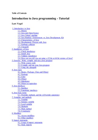 Table of Contents
Introduction to Java programming - Tutorial
Lars Vogel
1. Introduction to Java
1.1. History
1.2. Java and Open Source
1.3. Java Virtual machine
1.4. Java Runtime Environment vs. Java Development Kit
1.5. Characteristics of Java
1.6. Development Process with Java
1.7. Garbage collector
1.8. Classpath
2. Installation of Java
2.1. Check installation
2.2. Install Java
2.3. Validate installation
2.4. How can you tell you are using a 32 bit or 64 bit version of Java?
3. Exercise: Write, compile and run a Java program
3.1. Write source code
3.2. Compile and run your Java program
3.3. Using the classpath
4. Java types
4.1. Basics: Package, Class and Object
4.2. Package
4.3. Class
4.4. Object
4.5. Inheritance
4.6. Object as superclass
5. Java interfaces
5.1. Interface
5.2. Functional interfaces
6. Java basic terms
6.1. Override methods and the @Override annotation
7. Variables and methods
7.1. Variable
7.2. Instance variable
7.3. Local variable
7.4. Methods
7.5. Main method
7.6. Constructor
8. Modifiers
8.1. Access modifiers
8.2. Other modifiers
9. Import statements
9.1. Usage of import statements
9.2. Static imports
 