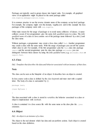 Packages are typically used to group classes into logical units. For example, all graphical
views of an application might be placed in the same package called
com.vogella.webapplication.views.
It is common practice to use the reverse domain name of the company as top level package.
For example, the company might own the domain, vogella.com and in this example the Java
packages of this company starts with com.vogella.
Other main reason for the usage of packages is to avoid name collisions of classes. A name
collision occurs if two programmers give the same fully qualified name to a class. The fully
qualified name of a class in Java consists out of the package name followed by a dot (.) and
the class name.
Without packages, a programmer may create a Java class called Test. Another programmer
may create a class with the same name. With the usage of packages you can tell the system
which class to call. For example, if the first programmer puts the Test class into package
report and the second programmer puts his class into package xmlreader you can
distinguish between these classes by using the fully qualified name, e.g, xmlreader.Test or
report.Test.
4.3. Class
Def.: Template that describes the data and behavior associated with an instance of that class.
Note
The class can be seen as the blueprint of an object. It describes how an object is created.
In Java source code a class is defined by the class keyword and must start with a capital
letter. The body of a class is surrounded by {}.
package test;
class MyClass {
}
The data associated with a class is stored in variables; the behavior associated to a class or
object is implemented with methods.
A class is contained in a Java source file with the same name as the class plus the .java
extension.
4.4. Object
Def.: An object is an instance of a class.
The object is the real element which has data and can perform actions. Each object is created
based on the class definition.
 