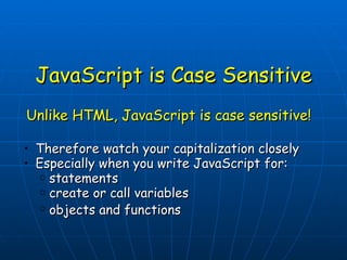 JavaScript is Case Sensitive Unlike HTML, JavaScript is case sensitive!  Therefore watch your capitalization closely  Especially when you write JavaScript for: statements  create or call variables  objects and functions   