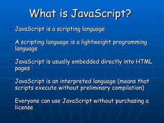 What is JavaScript?  JavaScript is a scripting language  A scripting language is a lightweight programming language  JavaScript is usually embedded directly into HTML pages  JavaScript is an interpreted language (means that scripts execute without preliminary compilation)  Everyone can use JavaScript without purchasing a license  