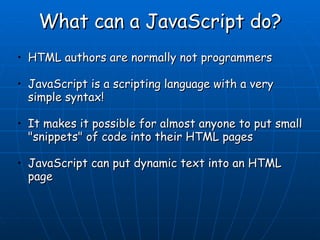 What can a JavaScript do? HTML authors are normally not programmers  JavaScript is a scripting language with a very simple syntax! It makes it possible for almost anyone to put small &quot;snippets&quot; of code into their HTML pages  JavaScript can put dynamic text into an HTML page    