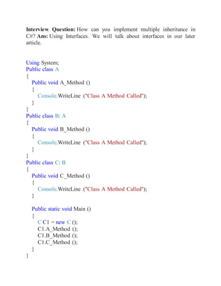 Interview Question: How can you implement multiple inheritance in
C#? Ans: Using Interfaces. We will talk about interfaces in our later
article.
Using System;
Public class A
{
Public void A_Method ()
{
Console.WriteLine ("Class A Method Called");
}
}
Public class B: A
{
Public void B_Method ()
{
Console.WriteLine ("Class A Method Called");
}
}
Public class C: B
{
Public void C_Method ()
{
Console.WriteLine ("Class A Method Called");
}
Public static void Main ()
{
C C1 = new C ();
C1.A_Method ();
C1.B_Method ();
C1.C_Method ();
}
}
 