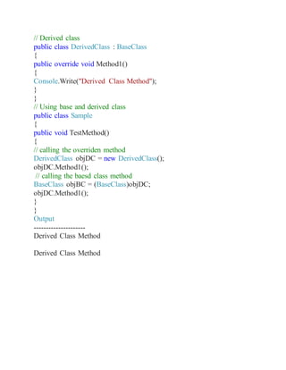 // Derived class
public class DerivedClass : BaseClass
{
public override void Method1()
{
Console.Write("Derived Class Method");
}
}
// Using base and derived class
public class Sample
{
public void TestMethod()
{
// calling the overriden method
DerivedClass objDC = new DerivedClass();
objDC.Method1();
// calling the baesd class method
BaseClass objBC = (BaseClass)objDC;
objDC.Method1();
}
}
Output
---------------------
Derived Class Method
Derived Class Method
 