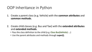 OOP	Inheritance	in	Python
1. Create	a	parent	class	(e.g.	Vehicle)	with	the	common	attributes	and	
common	methods.
2. Create	child	classes	(e.g.	Bus	and	Taxi)	with	the	extended	attributes
and	extended	methods.
• Pass	the	class	definition	to	the	child	(e.g.	Class	Bus(Vehicle): …)
• Use the	parent attributes and	methods through super().
 