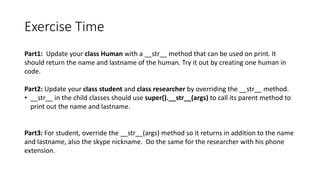 Exercise	Time
Part1:		Update	your	class	Human	with	a	__str__	method	that	can	be	used	on	print.	It	
should	return	the	name	and	lastname of	the	human.	Try	it	out	by	creating	one	human	in	
code.
Part2:	Update	your	class	student	and	class	researcher by	overriding	the	__str__	method.
• __str__	in	the	child	classes	should	use	super().__str__(args)	to	call	its	parent	method	to	
print	out	the	name	and	lastname.
Part3:	For	student,	override	the	__str__(args)	method	so	it	returns	in	addition	to	the	name	
and	lastname,	also	the	skype	nickname.		Do	the	same	for	the	researcher	with	his	phone	
extension.
 