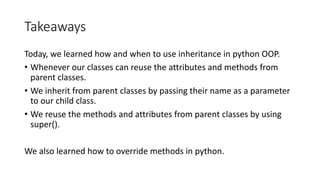Takeaways
Today,	we	learned	how	and	when	to	use	inheritance	in	python	OOP.	
• Whenever	our	classes	can	reuse	the	attributes	and	methods	from	
parent	classes.
• We	inherit	from	parent	classes	by	passing	their	name	as	a	parameter	
to	our	child	class.
• We	reuse	the	methods	and	attributes	from	parent	classes	by	using	
super().
We	also	learned	how	to	override	methods	in	python.
 