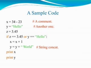 A Sample Code
# A comment.
#Another one.
x = 34 - 23
y = “Hello”
z = 3.45
if z == 3.45 or y == “Hello”:
x = x + 1
# String concat.
y = y + “ World”
print x
print y
 