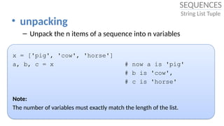 • unpacking
– Unpack the n items of a sequence into n variables
x = ['pig', 'cow', 'horse']
a, b, c = x # now a is 'pig'
# b is 'cow',
# c is 'horse'
Note:
The number of variables must exactly match the length of the list.
SEQUENCES
String List Tuple
 