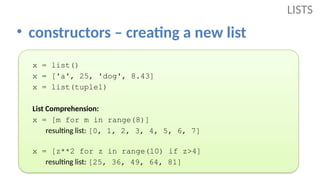 • constructors – creating a new list
LISTS
x = list()
x = ['a', 25, 'dog', 8.43]
x = list(tuple1)
List Comprehension:
x = [m for m in range(8)]
resulting list: [0, 1, 2, 3, 4, 5, 6, 7]
x = [z**2 for z in range(10) if z>4]
resulting list: [25, 36, 49, 64, 81]
 