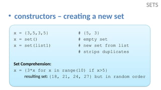 • constructors – creating a new set
SETS
x = {3,5,3,5} # {5, 3}
x = set() # empty set
x = set(list1) # new set from list
# strips duplicates
Set Comprehension:
x = {3*x for x in range(10) if x>5}
resulting set: {18, 21, 24, 27} but in random order
 