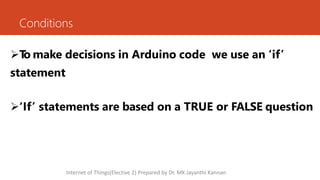 Conditions
T
o make decisions in Arduino code we use an ‘if’
statement
‘If’ statements are based on a TRUE or FALSE question
Internet of Things(Elective 2) Prepared by Dr. MK Jayanthi Kannan
 