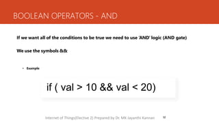 BOOLEAN OPERATORS - AND
32
If we want all of the conditions to be true we need to use ‘AND’ logic (AND gate)
We use the symbols &&
• Example
if ( val > 10 && val < 20)
Internet of Things(Elective 2) Prepared by Dr. MK Jayanthi Kannan
 