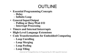 • Essential Programming Concepts
– Delay
– Infinite Loop
• General Input/Output
– Polling or Busy/Wait I/O
– Interrupt Processing
• Timers and Internal Inteerrupts
• High-Level Language Extensions
• Code Transformations for Embedded Computing
– Loop Unrolling
– Loop Merging
– Loop Peeling
– Loop Tiling
OUTLINE
Internet of Things(Elective 2) Prepared by Dr. MK Jayanthi Kannan
 