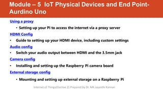 Module – 5 IoT Physical Devices and End Point-
Aurdino Uno
Using a proxy
• Setting up your Pi to access the internet via a proxy server
HDMI Config
• Guide to setting up your HDMI device, including custom settings
Audio config
• Switch your audio output between HDMI and the 3.5mm jack
Camera config
• Installing and setting up the Raspberry Pi camera board
External storage config
• Mounting and setting up external storage on a Raspberry Pi
Internet of Things(Elective 2) Prepared by Dr. MK.Jayanthi Kannan
 
