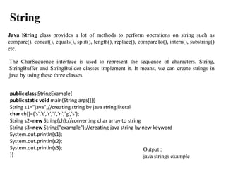 Java String class provides a lot of methods to perform operations on string such as
compare(), concat(), equals(), split(), length(), replace(), compareTo(), intern(), substring()
etc.
String
The CharSequence interface is used to represent the sequence of characters. String,
StringBuffer and StringBuilder classes implement it. It means, we can create strings in
java by using these three classes.
public class StringExample{
public static void main(String args[]){
String s1="java";//creating string by java string literal
char ch[]={'s','t','r','i','n','g','s'};
String s2=new String(ch);//converting char array to string
String s3=new String("example");//creating java string by new keyword
System.out.println(s1);
System.out.println(s2);
System.out.println(s3);
}}
Output :
java strings example
 