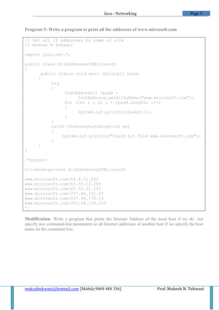 Java - Networking                               Page 5


Program 5: Write a program to print all the addresses of www.microsoft.com

// Get all IP addresses by name of site
// Mukesh N Tekwani

import java.net.*;

public class AllAddressesOfMicrosoft
{
       public static void main (String[] args)
     {
           try
           {
                InetAddress[] ipadd =
                      InetAddress.getAllByName("www.microsoft.com");
                for (int i = 0; i < ipadd.length; i++)
                {
                      System.out.println(ipadd[i]);
                }
           }
           catch (UnknownHostException ex)
           {
               System.out.println("Could not find www.microsoft.com");
           }
     }
}

/*Output:

C:JavaPrgs>java AllAddressesOfMicrosoft

www.microsoft.com/64.4.31.252
www.microsoft.com/65.55.12.249
www.microsoft.com/65.55.21.250
www.microsoft.com/207.46.131.43
www.microsoft.com/207.46.170.10
www.microsoft.com/207.46.170.123
*/

Modification: Write a program that prints the Internet Address of the local host if we do not
specify any command-line parameters or all Internet addresses of another host if we specify the host
name on the command line.




mukeshtekwani@hotmail.com [Mobile:9869 488 356]                           Prof. Mukesh N. Tekwani
 