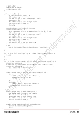 super(fair);
debugging = debug;
registerLock(this);
}
public void lock() {
if (isHeldByCurrentThread()) {
if (debugging)
System.out.println("Already Own Lock");
super.lock();
freeIfHardwait(hardwaitingThreads,
Thread.currentThread());
return;
}
markAsHardwait(hardwaitingThreads,
Thread.currentThread());
if (canThreadWaitOnLock(Thread.currentThread(), this)) {
if (debugging)
System.out.println("Waiting For Lock");
super.lock();
freeIfHardwait(hardwaitingThreads,
Thread.currentThread());
if (debugging)
System.out.println("Got New Lock");
}
else {
throw new DeadlockDetectedException("DEADLOCK");
}
}
public void lockInterruptibly() throws InterruptedException {
lock();
}
locks.
public class DeadlockDetectingCondition implements Condition {
Condition embedded;
protected DeadlockDetectingCondition(ReentrantLock lock,
Condition embedded) {
this.embedded = embedded;
}
Public void await() throws InterruptedException {
try {
markAsHardwait(hardwaitingThreads,
Thread.currentThread());
embedded.await();
}
finally {
freeIfHardwait(hardwaitingThreads,
Thread.currentThread());
}
}
public void awaitUninterruptibly() {
markAsHardwait(hardwaitingThreads,
Thread.currentThread());
embedded.awaitUninterruptibly();
freeIfHardwait(hardwaitingThreads,
Thread.currentThread());
}
public long awaitNanos(long nanosTimeout)
throws InterruptedException {
try {

Saikat Banerjee

Page 103

 