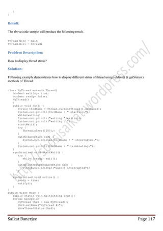 }
}

Result:
The above code sample will produce the following result.
Thread No:0 = main
Thread No:1 = thread1

Problem Description:
How to display thread status?

Solution:
Following example demonstrates how to display different status of thread using isAlive() & getStatus()
methods of Thread.
class MyThread extends Thread{
boolean waiting= true;
boolean ready= false;
MyThread() {
}
public void run() {
String thrdName = Thread.currentThread().getName();
System.out.println(thrdName + " starting.");
while(waiting)
System.out.println("waiting:"+waiting);
System.out.println("waiting...");
startWait();
try {
Thread.sleep(1000);
}
catch(Exception exc) {
System.out.println(thrdName + " interrupted.");
}
System.out.println(thrdName + " terminating.");
}
synchronized void startWait() {
try {
while(!ready) wait();
}
catch(InterruptedException exc) {
System.out.println("wait() interrupted");
}
}
synchronized void notice() {
ready = true;
notify();
}
}
public class Main {
public static void main(String args[])
throws Exception{
MyThread thrd = new MyThread();
thrd.setName("MyThread #1");
showThreadStatus(thrd);

Saikat Banerjee

Page 117

 