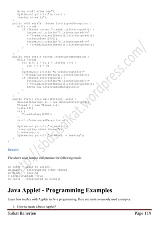 doing stuff after nap");
System.out.println("in run() leaving normally");
}
public void work2() throws InterruptedException {
while (true) {
if (Thread.currentThread().isInterrupted()) {
System.out.println("C isInterrupted()="
+ Thread.currentThread().isInterrupted());
Thread.sleep(2000);
System.out.println("D isInterrupted()="
+ Thread.currentThread().isInterrupted());
}
}
}
public void work() throws InterruptedException {
while (true) {
for (int i = 0; i < 100000; i++) {
int j = i * 2;
}
System.out.println("A isInterrupted()="
+ Thread.currentThread().isInterrupted());
if (Thread.interrupted()) {
System.out.println("B isInterrupted()="
+ Thread.currentThread().isInterrupted());
throw new InterruptedException();
}
}
}
public static void main(String[] args) {
GeneralInterrupt si = new GeneralInterrupt();
Thread t = new Thread(si);
t.start();
try {
Thread.sleep(2000);
}
catch (InterruptedException x) {
}
System.out.println("in main() interrupting other thread");
t.interrupt();
System.out.println("in main() - leaving");
}
}

Result:
The above code sample will produce the following result.
in run() - about to work2()
in main() - interrupting other thread
in main() - leaving
C isInterrupted()=true
in run() - interrupted in work2()

Java Applet - Programming Examples
Learn how to play with Applets in Java programming. Here are most commonly used examples:
1. How to create a basic Applet?

Saikat Banerjee

Page 119

 