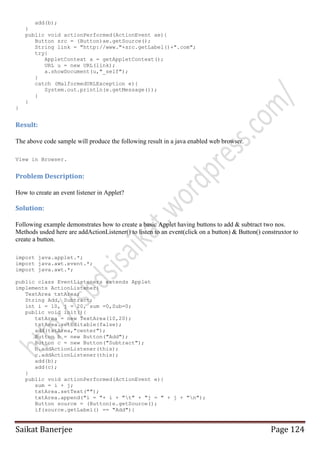 add(b);
}
public void actionPerformed(ActionEvent ae){
Button src = (Button)ae.getSource();
String link = "http://www."+src.getLabel()+".com";
try{
AppletContext a = getAppletContext();
URL u = new URL(link);
a.showDocument(u,"_self");
}
catch (MalformedURLException e){
System.out.println(e.getMessage());
}
}
}

Result:
The above code sample will produce the following result in a java enabled web browser.
View in Browser.

Problem Description:
How to create an event listener in Applet?

Solution:
Following example demonstrates how to create a basic Applet having buttons to add & subtract two nos.
Methods usded here are addActionListener() to listen to an event(click on a button) & Button() construxtor to
create a button.
import java.applet.*;
import java.awt.event.*;
import java.awt.*;
public class EventListeners extends Applet
implements ActionListener{
TextArea txtArea;
String Add, Subtract;
int i = 10, j = 20, sum =0,Sub=0;
public void init(){
txtArea = new TextArea(10,20);
txtArea.setEditable(false);
add(txtArea,"center");
Button b = new Button("Add");
Button c = new Button("Subtract");
b.addActionListener(this);
c.addActionListener(this);
add(b);
add(c);
}
public void actionPerformed(ActionEvent e){
sum = i + j;
txtArea.setText("");
txtArea.append("i = "+ i + "t" + "j = " + j + "n");
Button source = (Button)e.getSource();
if(source.getLabel() == "Add"){

Saikat Banerjee

Page 124

 