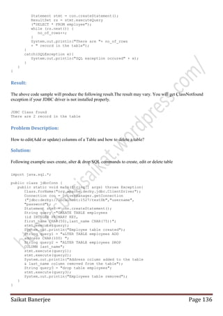Statement stmt = con.createStatement();
ResultSet rs = stmt.executeQuery
("SELECT * FROM employee");
while (rs.next()) {
no_of_rows++;
}
System.out.println("There are "+ no_of_rows
+ " record in the table");
}
catch(SQLException e){
System.out.println("SQL exception occured" + e);
}
}
}

Result:
The above code sample will produce the following result.The result may vary. You will get ClassNotfound
exception if your JDBC driver is not installed properly.
JDBC Class found
There are 2 record in the table

Problem Description:
How to edit(Add or update) columns of a Table and how to delete a table?

Solution:
Following example uses create, alter & drop SQL commands to create, edit or delete table
import java.sql.*;
public class jdbcConn {
public static void main(String[] args) throws Exception{
Class.forName("org.apache.derby.jdbc.ClientDriver");
Connection con = DriverManager.getConnection
("jdbc:derby://localhost:1527/testDb","username",
"password");
Statement stmt = con.createStatement();
String query ="CREATE TABLE employees
(id INTEGER PRIMARY KEY,
first_name CHAR(50),last_name CHAR(75))";
stmt.execute(query);
System.out.println("Employee table created");
String query1 = "aLTER TABLE employees ADD
address CHAR(100) ";
String query2 = "ALTER TABLE employees DROP
COLUMN last_name";
stmt.execute(query1);
stmt.execute(query2);
System.out.println("Address column added to the table
& last_name column removed from the table");
String query3 = "drop table employees";
stmt.execute(query3);
System.out.println("Employees table removed");
}
}

Saikat Banerjee

Page 136

 