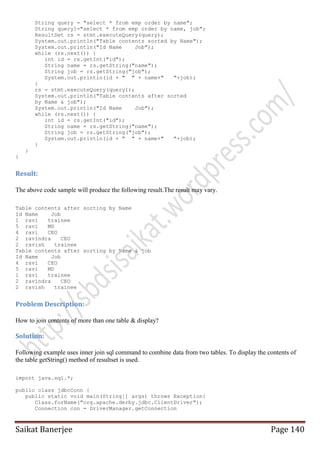 String query = "select * from emp order by name";
String query1="select * from emp order by name, job";
ResultSet rs = stmt.executeQuery(query);
System.out.println("Table contents sorted by Name");
System.out.println("Id Name
Job");
while (rs.next()) {
int id = rs.getInt("id");
String name = rs.getString("name");
String job = rs.getString("job");
System.out.println(id + " " + name+"
"+job);
}
rs = stmt.executeQuery(query1);
System.out.println("Table contents after sorted
by Name & job");
System.out.println("Id Name
Job");
while (rs.next()) {
int id = rs.getInt("id");
String name = rs.getString("name");
String job = rs.getString("job");
System.out.println(id + " " + name+"
"+job);
}
}
}

Result:
The above code sample will produce the following result.The result may vary.
Table contents after sorting by Name
Id Name
Job
1 ravi
trainee
5 ravi
MD
4 ravi
CEO
2 ravindra
CEO
2 ravish
trainee
Table contents after sorting by Name & job
Id Name
Job
4 ravi
CEO
5 ravi
MD
1 ravi
trainee
2 ravindra
CEO
2 ravish
trainee

Problem Description:
How to join contents of more than one table & display?

Solution:
Following example uses inner join sql command to combine data from two tables. To display the contents of
the table getString() method of resultset is used.
import java.sql.*;
public class jdbcConn {
public static void main(String[] args) throws Exception{
Class.forName("org.apache.derby.jdbc.ClientDriver");
Connection con = DriverManager.getConnection

Saikat Banerjee

Page 140

 
