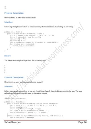50
50

Problem Description:
How to extend an array after initialisation?

Solution:
Following example shows how to extend an array after initialization by creating an new array.
public class Main {
public static void main(String[] args) {
String[] names = new String[] { "A", "B", "C" };
String[] extended = new String[5];
extended[3] = "D";
extended[4] = "E";
System.arraycopy(names, 0, extended, 0, names.length);
for (String str : extended){
System.out.println(str);
}
}
}

Result:
The above code sample will produce the following result.
A
B
C
D
E

Problem Description:
How to sort an array and search an element inside it?

Solution:
Following example shows how to use sort () and binarySearch () method to accomplish the task. The user
defined method printArray () is used to display the output:
import java.util.Arrays;
public class MainClass {
public static void main(String args[]) throws Exception {
int array[] = { 2, 5, -2, 6, -3, 8, 0, -7, -9, 4 };
Arrays.sort(array);
printArray("Sorted array", array);
int index = Arrays.binarySearch(array, 2);
System.out.println("Found 2 @ " + index);
}
private static void printArray(String message, int array[]) {
System.out.println(message

Saikat Banerjee

Page 20

 