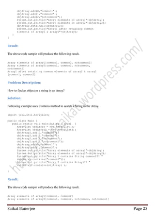 objArray.add(0,"common1");
objArray.add(1,"common2");
objArray.add(2,"notcommon2");
System.out.println("Array elements of array1"+objArray);
System.out.println("Array elements of array2"+objArray2);
objArray.retainAll(objArray2);
System.out.println("Array1 after retaining common
elements of array2 & array1"+objArray);
}
}

Result:
The above code sample will produce the following result.
Array elements of array1[common1, common2, notcommon2]
Array elements of array2[common1, common2, notcommon,
notcommon1]
Array1 after retaining common elements of array2 & array1
[common1, common2]

Problem Description:
How to find an object or a string in an Array?

Solution:
Following example uses Contains method to search a String in the Array.
import java.util.ArrayList;
public class Main {
public static void main(String[] args) {
ArrayList objArray = new ArrayList();
ArrayList objArray2 = new ArrayList();
objArray2.add(0,"common1");
objArray2.add(1,"common2");
objArray2.add(2,"notcommon");
objArray2.add(3,"notcommon1");
objArray.add(0,"common1");
objArray.add(1,"common2");
System.out.println("Array elements of array1"+objArray);
System.out.println("Array elements of array2"+objArray2);
System.out.println("Array 1 contains String common2?? "
+objArray.contains("common1"));
System.out.println("Array 2 contains Array1?? "
+objArray2.contains(objArray) );
}
}

Result:
The above code sample will produce the following result.
Array elements of array1[common1, common2]
Array elements of array2[common1, common2, notcommon, notcommon1]

Saikat Banerjee

Page 23

 