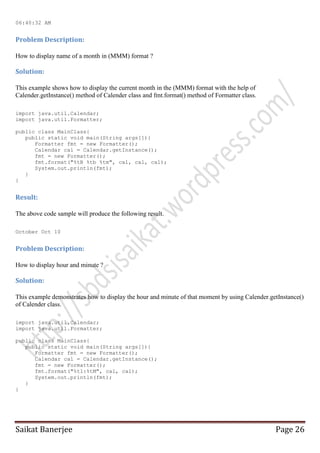 06:40:32 AM

Problem Description:
How to display name of a month in (MMM) format ?

Solution:
This example shows how to display the current month in the (MMM) format with the help of
Calender.getInstance() method of Calender class and fmt.format() method of Formatter class.
import java.util.Calendar;
import java.util.Formatter;
public class MainClass{
public static void main(String args[]){
Formatter fmt = new Formatter();
Calendar cal = Calendar.getInstance();
fmt = new Formatter();
fmt.format("%tB %tb %tm", cal, cal, cal);
System.out.println(fmt);
}
}

Result:
The above code sample will produce the following result.
October Oct 10

Problem Description:
How to display hour and minute ?

Solution:
This example demonstrates how to display the hour and minute of that moment by using Calender.getInstance()
of Calender class.
import java.util.Calendar;
import java.util.Formatter;
public class MainClass{
public static void main(String args[]){
Formatter fmt = new Formatter();
Calendar cal = Calendar.getInstance();
fmt = new Formatter();
fmt.format("%tl:%tM", cal, cal);
System.out.println(fmt);
}
}

Saikat Banerjee

Page 26

 