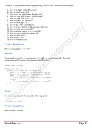Learn how to play with Files in Java programming. Here are most commonly used examples:
1. How to compare paths of two files?
2. How to create a new file?
3. How to get last modification date of a file?
4. How to create a file in a specified directory?
5. How to check a file exist or not?
6. How to make a file read-only?
7. How to renaming a file ?
8. How to get a file's size in bytes?
9. How to change the last modification time of a file ?
10. How to create a temporary file?
11. How to append a string in an existing file?
12. How to copy one file into another file?
13. How to delete a file?
14. How to read a file?
15. How to write to a file?

Problem Description:
How to compare paths of two files ?

Solution:
This example shows how to compare paths of two files in a same directory by the use of
filename.compareTo(another filename) method of File class.
import java.io.File;
public class Main {
public static void main(String[] args) {
File file1 = new File("C:/File/demo1.txt");
File file2 = new File("C:/java/demo1.txt");
if(file1.compareTo(file2) == 0) {
System.out.println("Both paths are same!");
} else {
System.out.println("Paths are not same!");
}
}
}

Result:
The above code sample will produce the following result.
Paths are not same!

Problem Description:
How to create a new file?

Saikat Banerjee

Page 41

 