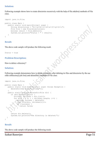 Solution:
Following example shows how to create directories recursively with the help of file.mkdirs() methods of File
class.
import java.io.File;
public class Main {
public static void main(String[] args) {
String directories = "D:abcdefghi";
File file = new File(directories);
boolean result = file.mkdirs();
System.out.println("Status = " + result);
}
}

Result:
The above code sample will produce the following result.
Status = true

Problem Description:
How to delete a directory?

Solution:
Following example demonstares how to delete a directory after deleting its files and directories by the use
ofdir.isDirectory(),dir.list() and deleteDir() methods of File class.
import java.io.File;
public class Main {
public static void main(String[] argv) throws Exception {
deleteDir(new File("c:temp"));
}
public static boolean deleteDir(File dir) {
if (dir.isDirectory()) {
String[] children = dir.list();
for (int i = 0; i < children.length; i++) {
boolean success = deleteDir
(new File(dir, children[i]));
if (!success) {
return false;
}
}
}
return dir.delete();
System.out.println("The directory is deleted.");
}
}

Result:
The above code sample will produce the following result.

Saikat Banerjee

Page 51

 