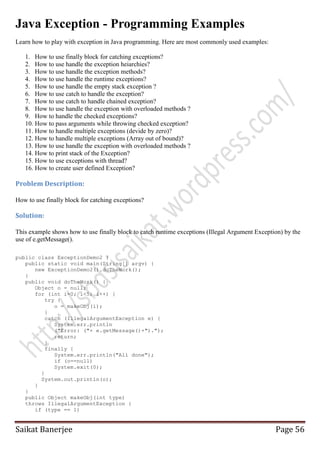 Java Exception - Programming Examples
Learn how to play with exception in Java programming. Here are most commonly used examples:
1. How to use finally block for catching exceptions?
2. How to use handle the exception heiarchies?
3. How to use handle the exception methods?
4. How to use handle the runtime exceptions?
5. How to use handle the empty stack exception ?
6. How to use catch to handle the exception?
7. How to use catch to handle chained exception?
8. How to use handle the exception with overloaded methods ?
9. How to handle the checked exceptions?
10. How to pass arguments while throwing checked exception?
11. How to handle multiple exceptions (devide by zero)?
12. How to handle multiple exceptions (Array out of bound)?
13. How to use handle the exception with overloaded methods ?
14. How to print stack of the Exception?
15. How to use exceptions with thread?
16. How to create user defined Exception?

Problem Description:
How to use finally block for catching exceptions?

Solution:
This example shows how to use finally block to catch runtime exceptions (Illegal Argument Exception) by the
use of e.getMessage().
public class ExceptionDemo2 {
public static void main(String[] argv) {
new ExceptionDemo2().doTheWork();
}
public void doTheWork() {
Object o = null;
for (int i=0; i<5; i++) {
try {
o = makeObj(i);
}
catch (IllegalArgumentException e) {
System.err.println
("Error: ("+ e.getMessage()+").");
return;
}
finally {
System.err.println("All done");
if (o==null)
System.exit(0);
}
System.out.println(o);
}
}
public Object makeObj(int type)
throws IllegalArgumentException {
if (type == 1)

Saikat Banerjee

Page 56

 