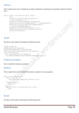 Solution:
This example shows how to handle the exception methods by using System.err.println() method of System
class .
public static void main(String[] args) {
try {
throw new Exception("My Exception");
} catch (Exception e) {
System.err.println("Caught Exception");
System.err.println("getMessage():" + e.getMessage());
System.err.println("getLocalizedMessage():"
+ e.getLocalizedMessage());
System.err.println("toString():" + e);
System.err.println("printStackTrace():");
e.printStackTrace();
}
}

Result:
The above code sample will produce the following result.
Caught Exception
getMassage(): My Exception
gatLocalisedMessage(): My Exception
toString():java.lang.Exception: My Exception
print StackTrace():
java.lang.Exception: My Exception
at ExceptionMethods.main(ExceptionMeyhods.java:12)

Problem Description:
How to handle the runtime exceptions ?

Solution:
This example shows how to handle the runtime exception in a java programs.
public class NeverCaught {
static void f() {
throw new RuntimeException("From f()");
}
static void g() {
f();
}
public static void main(String[] args) {
g();
}
}

Result:
The above code sample will produce the following result.

Saikat Banerjee

Page 58

 
