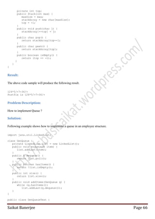 private int top;
public Stack(int max) {
maxSize = max;
stackArray = new char[maxSize];
top = -1;
}
public void push(char j) {
stackArray[++top] = j;
}
public char pop() {
return stackArray[top--];
}
public char peek() {
return stackArray[top];
}
public boolean isEmpty() {
return (top == -1);
}
}
}

Result:
The above code sample will produce the following result.
124*5/+7-36/+
Postfix is 124*5/+7-36/+

Problem Description:
How to implement Queue ?

Solution:
Following example shows how to implement a queue in an employee structure.
import java.util.LinkedList;
class GenQueue {
private LinkedList list = new LinkedList();
public void enqueue(E item) {
list.addLast(item);
}
public E dequeue() {
return list.poll();
}
public boolean hasItems() {
return !list.isEmpty();
}
public int size() {
return list.size();
}
public void addItems(GenQueue q) {
while (q.hasItems())
list.addLast(q.dequeue());
}
}
public class GenQueueTest {

Saikat Banerjee

Page 66

 