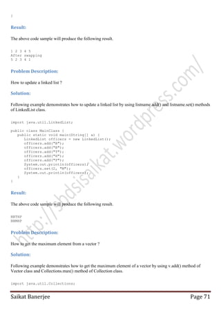 }

Result:
The above code sample will produce the following result.
1 2 3 4 5
After swapping
5 2 3 4 1

Problem Description:
How to update a linked list ?

Solution:
Following example demonstrates how to update a linked list by using listname.add() and listname.set() methods
of LinkedList class.
import java.util.LinkedList;
public class MainClass {
public static void main(String[] a) {
LinkedList officers = new LinkedList();
officers.add("B");
officers.add("B");
officers.add("T");
officers.add("H");
officers.add("P");
System.out.println(officers);
officers.set(2, "M");
System.out.println(officers);
}
}

Result:
The above code sample will produce the following result.
BBTHP
BBMHP

Problem Description:
How to get the maximum element from a vector ?

Solution:
Following example demonstrates how to get the maximum element of a vector by using v.add() method of
Vector class and Collections.max() method of Collection class.
import java.util.Collections;

Saikat Banerjee

Page 71

 
