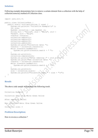Solution:
Following example demonstrates how to remove a certain element from a collection with the help of
collection.remove() method of Collection class.
import java.util.*;
public class CollectionTest {
public static void main(String [] args) {
System.out.println( "Collection Example!n" );
int size;
HashSet collection = new HashSet ();
String str1 = "Yellow", str2 = "White", str3 =
"Green", str4 = "Blue";
Iterator iterator;
collection.add(str1);
collection.add(str2);
collection.add(str3);
collection.add(str4);
System.out.print("Collection data: ");
iterator = collection.iterator();
while (iterator.hasNext()){
System.out.print(iterator.next() + " ");
}
System.out.println();
collection.remove(str2);
System.out.println("After removing [" + str2 + "]n");
System.out.print("Now collection data: ");
iterator = collection.iterator();
while (iterator.hasNext()){
System.out.print(iterator.next() + " ");
}
System.out.println();
size = collection.size();
System.out.println("Collection size: " + size + "n");
}
}

Result:
The above code sample will produce the following result.
Collection Example!
Collection data: Blue White Green Yellow
After removing [White]
Now collection data: Blue Green Yellow
Collection size: 3

Problem Description:
How to reverse a collection ?

Saikat Banerjee

Page 79

 