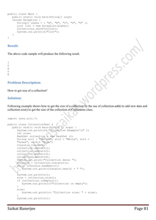 public class Main {
public static void main(String[] argv)
throws Exception {
String[] alpha = { "A", "E", "I", "O", "U" };
List list = new ArrayList(alpha);
Collections.shuffle(list);
System.out.println("list");
}
}

Result:
The above code sample will produce the following result.
I
O
A
U
E

Problem Description:
How to get size of a collection?

Solution:
Following example shows how to get the size of a collection by the use of collection.add() to add new data and
collection.size() to get the size of the collection of Collections class.
import java.util.*;
public class CollectionTest {
public static void main(String [] args) {
System.out.println( "Collection Example!n" );
int size;
HashSet collection = new HashSet ();
String str1 = "Yellow", str2 = "White", str3 =
"Green", str4 = "Blue";
Iterator iterator;
collection.add(str1);
collection.add(str2);
collection.add(str3);
collection.add(str4);
System.out.print("Collection data: ");
iterator = collection.iterator();
while (iterator.hasNext()){
System.out.print(iterator.next() + " ");
}
System.out.println();
size = collection.size();
if (collection.isEmpty()){
System.out.println("Collection is empty");
}
else{
System.out.println( "Collection size: " + size);
}
System.out.println();

Saikat Banerjee

Page 81

 