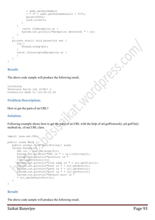 + addr.getHostName()
+ " (" + addr.getHostAddress() + ")");
pause(5000);
sock.close();
}
}
catch (IOException e) {
System.out.println("Exception detected: " + e);
}
}
private static void pause(int ms) {
try {
Thread.sleep(ms);
}
catch (InterruptedException e) {
}
}
}

Result:
The above code sample will produce the following result.
Listening
Terminate batch job (Y/N)? n
Connection made to 112.63.21.45

Problem Description:
How to get the parts of an URL?

Solution:
Following example shows how to get the parts of an URL with the help of url.getProtocol() ,url.getFile()
method etc. of net.URL class.
import java.net.URL;
public class Main {
public static void main(String[] args)
throws Exception {
URL url = new URL(args[0]);
System.out.println("URL is " + url.toString());
System.out.println("protocol is "
+ url.getProtocol());
System.out.println("file name is " + url.getFile());
System.out.println("host is " + url.getHost());
System.out.println("path is " + url.getPath());
System.out.println("port is " + url.getPort());
System.out.println("default port is "
+ url.getDefaultPort());
}
}

Result:
The above code sample will produce the following result.

Saikat Banerjee

Page 93

 