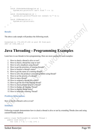 }
catch (UnknownHostException e) {
System.err.println("I can't find " + e );
}
catch (SocketException e) {
System.err.println("Could not connect to " +e );
}
catch (IOException e) {
System.err.println(e);
}
}
}

Result:
The above code sample will produce the following result.
Connected to /74.125.67.100 on port 80 from port
2857 of /192.168.1.4

Java Threading - Programming Examples
Learn how to use threads in Java programming. Here are most commonly used examples:
1. How to check a thread is alive or not?
2. How to check a thread has stop or not?
3. How to solve deadlock using thread?
4. How to get the priorities of running threads?
5. How to monitor a thread's status?
6. How to get the name of a running thread?
7. How to solve the producer consumer problem using thread?
8. How to set the priority of a thread?
9. How to stop a thread?
10. How to suspend a thread for a while?
11. How to get the Id of the running thread?
12. How to check priority level of a thread?
13. How to display all running Thread?
14. How to display thread status?
15. How to interrupt a running Thread?

Problem Description:
How to check a thread is alive or not?

Solution:
Following example demonstrates how to check a thread is alive or not by extending Threda class and using
currentThread() method.
public class TwoThreadAlive extends Thread {
public void run() {
for (int i = 0; i < 10; i++) {

Saikat Banerjee

Page 99

 