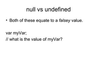 null vs undefined Both of these equate to a  falsey  value. var myVar; // what is the value of myVar? 