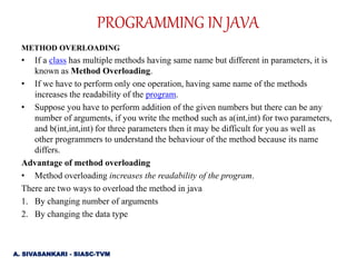 METHOD OVERLOADING
• If a class has multiple methods having same name but different in parameters, it is
known as Method Overloading.
• If we have to perform only one operation, having same name of the methods
increases the readability of the program.
• Suppose you have to perform addition of the given numbers but there can be any
number of arguments, if you write the method such as a(int,int) for two parameters,
and b(int,int,int) for three parameters then it may be difficult for you as well as
other programmers to understand the behaviour of the method because its name
differs.
Advantage of method overloading
• Method overloading increases the readability of the program.
There are two ways to overload the method in java
1. By changing number of arguments
2. By changing the data type
PROGRAMMING IN JAVA
A. SIVASANKARI - SIASC-TVM
 