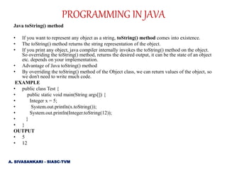 Java toString() method
• If you want to represent any object as a string, toString() method comes into existence.
• The toString() method returns the string representation of the object.
• If you print any object, java compiler internally invokes the toString() method on the object.
So overriding the toString() method, returns the desired output, it can be the state of an object
etc. depends on your implementation.
• Advantage of Java toString() method
• By overriding the toString() method of the Object class, we can return values of the object, so
we don't need to write much code.
EXAMPLE
• public class Test {
• public static void main(String args[]) {
• Integer x = 5;
• System.out.println(x.toString());
• System.out.println(Integer.toString(12));
• }
• }
OUTPUT
• 5
• 12
PROGRAMMING IN JAVA
A. SIVASANKARI - SIASC-TVM
 