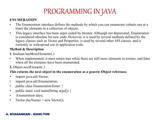 ENUMERATION
• The Enumeration interface defines the methods by which you can enumerate (obtain one at a
time) the elements in a collection of objects.
• This legacy interface has been super ceded by Iterator. Although not deprecated, Enumeration
is considered obsolete for new code. However, it is used by several methods defined by the
legacy classes such as Vector and Properties, is used by several other API classes, and is
currently in widespread use in application code.
Method & Description
1. boolean hasMoreElements( )
• When implemented, it must return true while there are still more elements to extract, and false
when all the elements have been enumerated.
2. Object nextElement( )
This returns the next object in the enumeration as a generic Object reference.
• import java.util.Vector;
• import java.util.Enumeration;
• public class EnumerationTester {
• public static void main(String args[]) {
• Enumeration days;
• Vector dayNames = new Vector();
PROGRAMMING IN JAVA
A. SIVASANKARI - SIASC-TVM
 