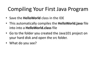 Compiling Your First Java Program
• Save the HelloWorld class in the IDE
• This automatically compiles the HelloWorld.java file
into into a HelloWorld.class file
• Go to the folder you created the Java101 project on
your hard disk and open the src folder.
• What do you see?
 