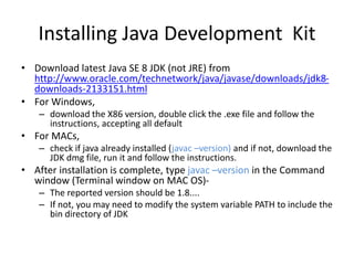 Installing Java Development Kit
• Download latest Java SE 8 JDK (not JRE) from
http://www.oracle.com/technetwork/java/javase/downloads/jdk8-
downloads-2133151.html
• For Windows,
– download the X86 version, double click the .exe file and follow the
instructions, accepting all default
• For MACs,
– check if java already installed (javac –version) and if not, download the
JDK dmg file, run it and follow the instructions.
• After installation is complete, type javac –version in the Command
window (Terminal window on MAC OS)-
– The reported version should be 1.8....
– If not, you may need to modify the system variable PATH to include the
bin directory of JDK
 