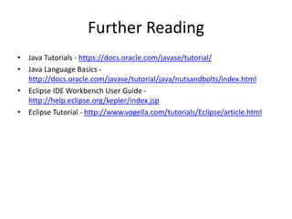 Further Reading
• Java Tutorials - https://docs.oracle.com/javase/tutorial/
• Java Language Basics -
http://docs.oracle.com/javase/tutorial/java/nutsandbolts/index.html
• Eclipse IDE Workbench User Guide -
http://help.eclipse.org/kepler/index.jsp
• Eclipse Tutorial - http://www.vogella.com/tutorials/Eclipse/article.html
 