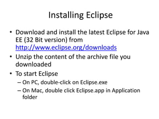 Installing Eclipse
• Download and install the latest Eclipse for Java
EE (32 Bit version) from
http://www.eclipse.org/downloads
• Unzip the content of the archive file you
downloaded
• To start Eclipse
– On PC, double-click on Eclipse.exe
– On Mac, double click Eclipse.app in Application
folder
 
